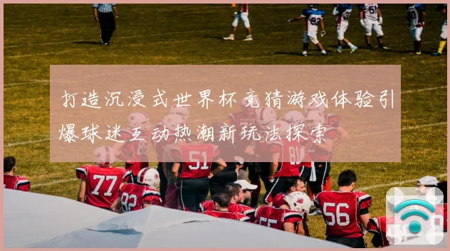 打造沉浸式世界杯竞猜游戏体验引爆球迷互动热潮新玩法探索