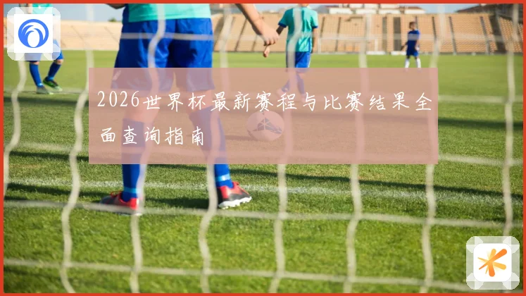 2026世界杯最新赛程与比赛结果全面查询指南