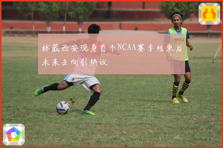 林葳西安现身首个NCAA赛季结束后未来去向引热议