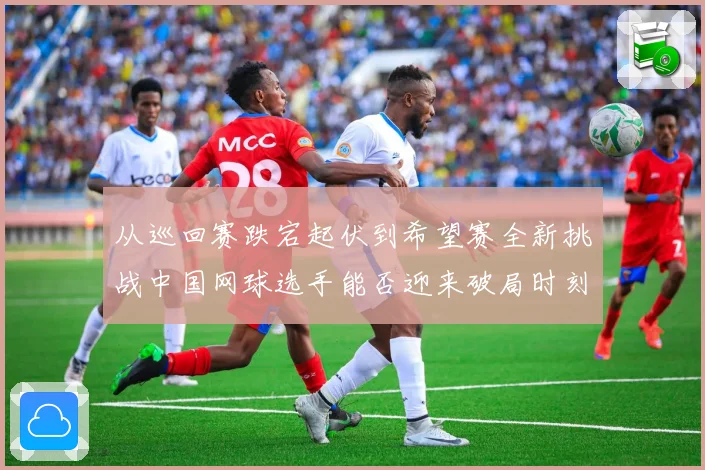 从巡回赛跌宕起伏到希望赛全新挑战中国网球选手能否迎来破局时刻