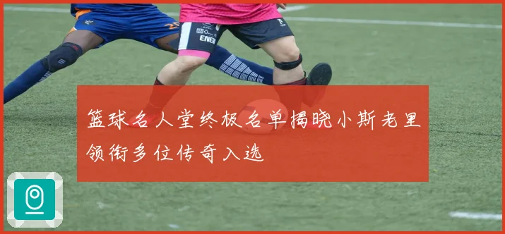 篮球名人堂终极名单揭晓小斯老里领衔多位传奇入选