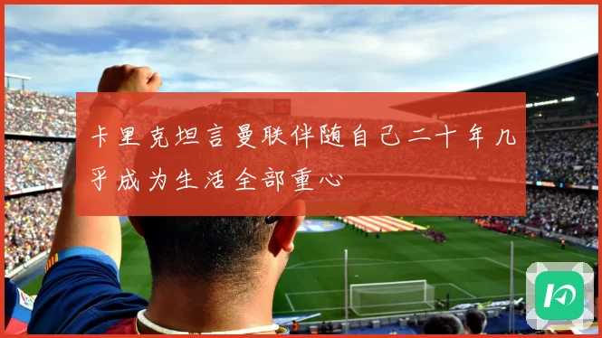 卡里克坦言曼联伴随自己二十年几乎成为生活全部重心