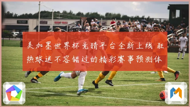 美加墨世界杯竞猜平台全新上线 狂热球迷不容错过的精彩赛事预测体验