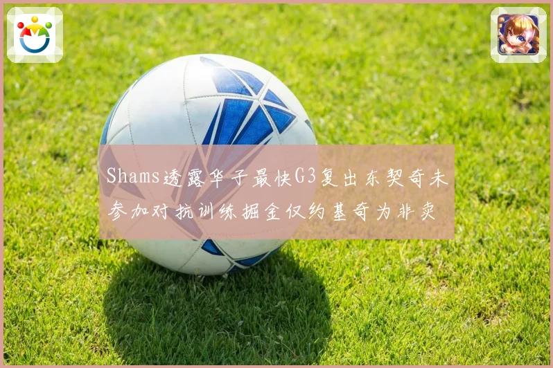 Shams透露华子最快G3复出东契奇未参加对抗训练掘金仅约基奇为非卖品