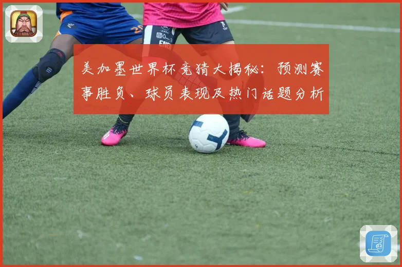 美加墨世界杯竞猜大揭秘：预测赛事胜负、球员表现及热门话题分析