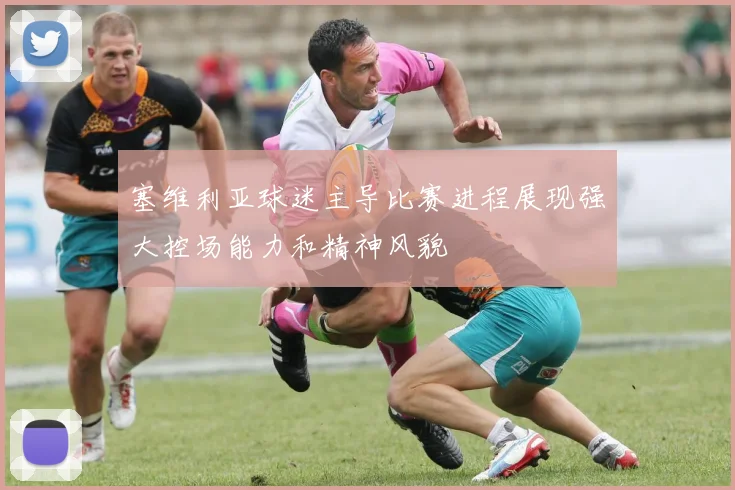 塞维利亚球迷主导比赛进程展现强大控场能力和精神风貌
