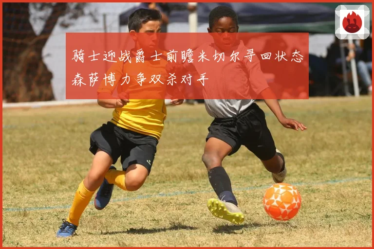 骑士迎战爵士前瞻米切尔寻回状态森萨博力争双杀对手