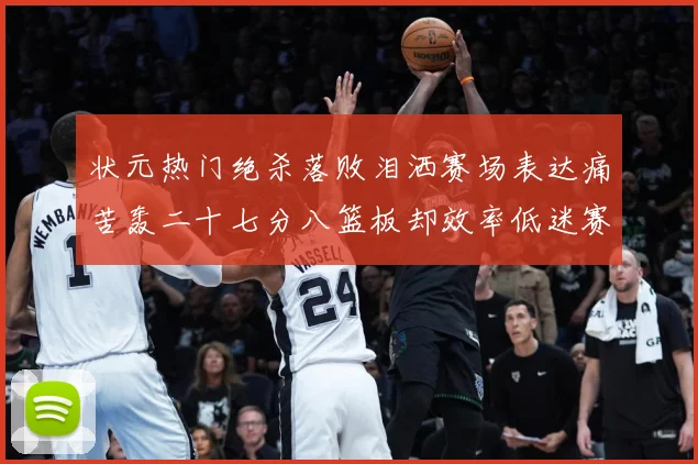 状元热门绝杀落败泪洒赛场表达痛苦轰二十七分八篮板却效率低迷赛场复盘