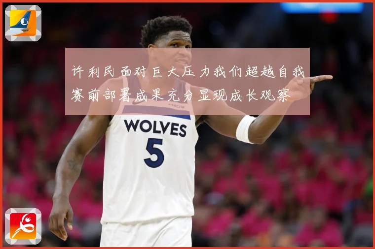 许利民面对巨大压力我们超越自我赛前部署成果充分显现成长观察
