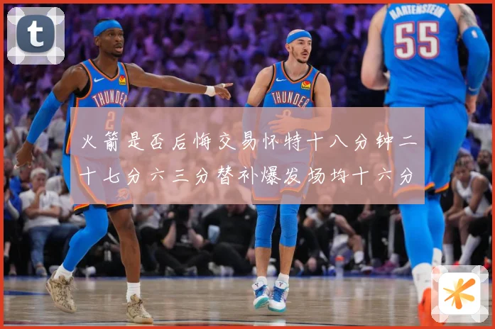 火箭是否后悔交易怀特十八分钟二十七分六三分替补爆发场均十六分赛场复盘
