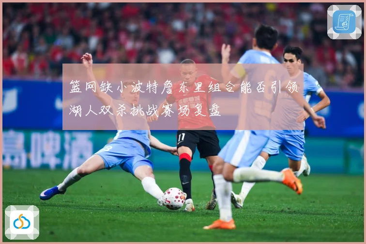 篮网缺小波特詹东里组合能否引领湖人双杀挑战赛场复盘