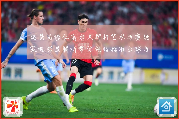 路易乌修仁高尔夫挥杆艺术与赛场策略深度解析带你领略精准击球与竞技魅力