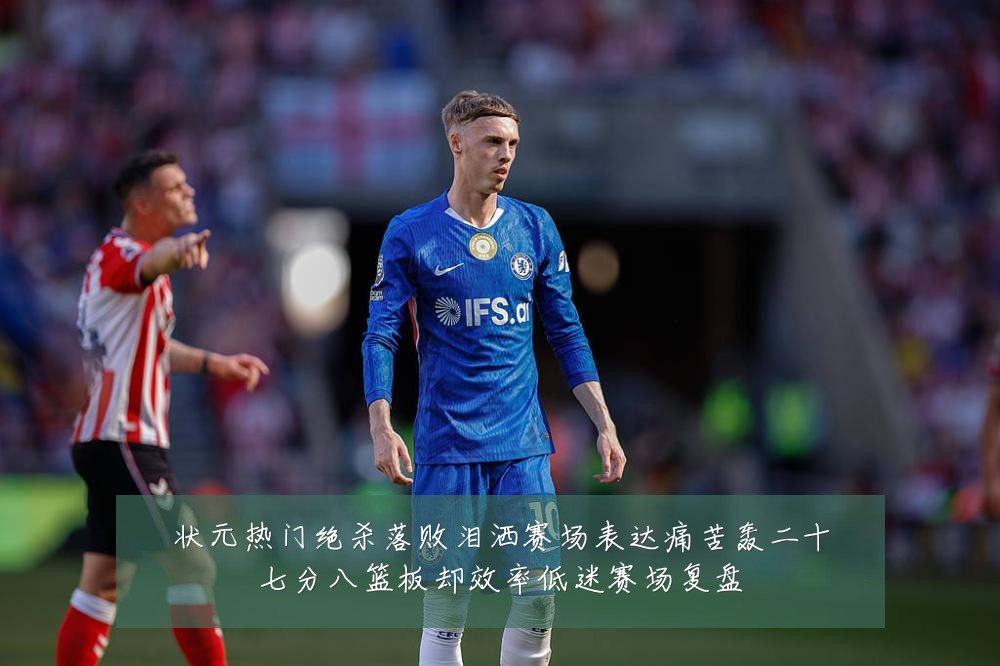状元热门绝杀落败泪洒赛场表达痛苦轰二十七分八篮板却效率低迷赛场复盘